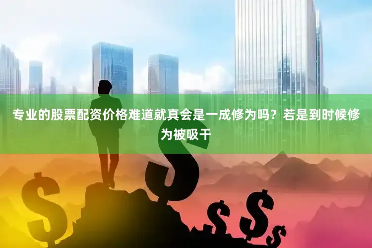 专业的股票配资价格难道就真会是一成修为吗？若是到时候修为被吸干