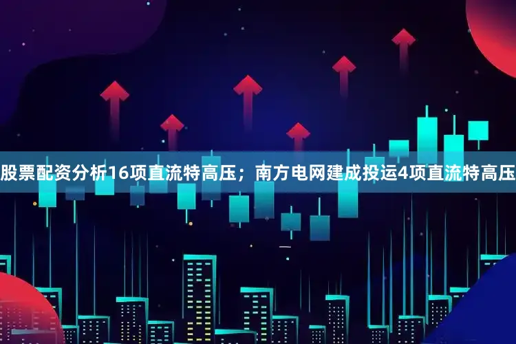 股票配资分析16项直流特高压；南方电网建成投运4项直流特高压
