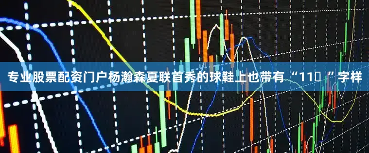 专业股票配资门户杨瀚森夏联首秀的球鞋上也带有 “11❤”字样