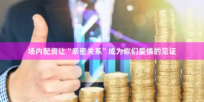 场内配资让“亲密关系”成为你们爱情的见证