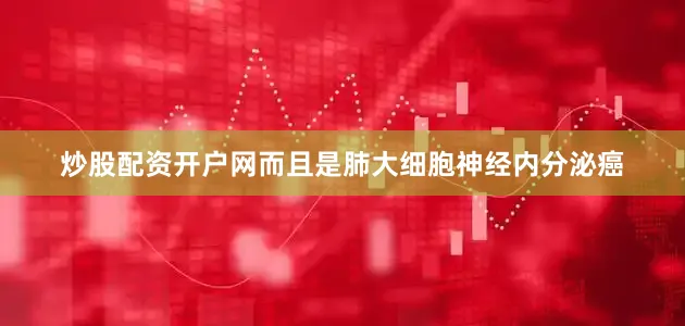 炒股配资开户网而且是肺大细胞神经内分泌癌