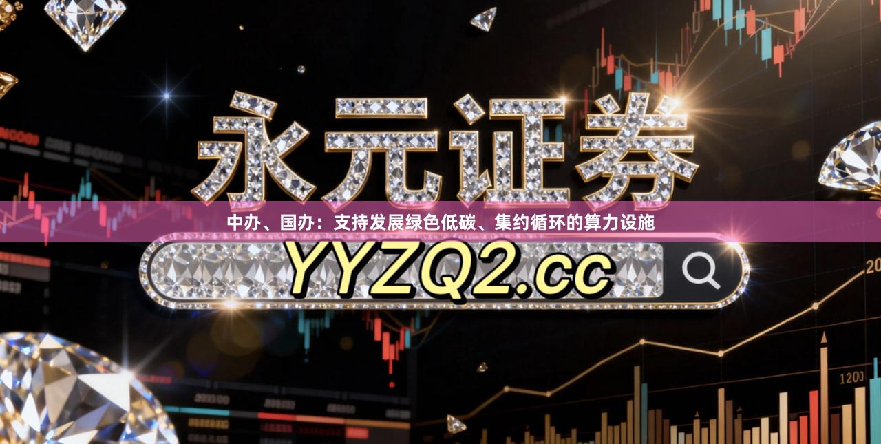 中办、国办：支持发展绿色低碳、集约循环的算力设施