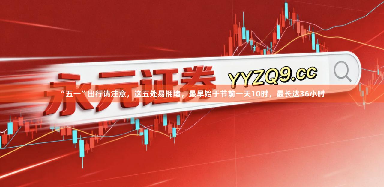 “五一”出行请注意，这五处易拥堵，最早始于节前一天10时，最长达36小时