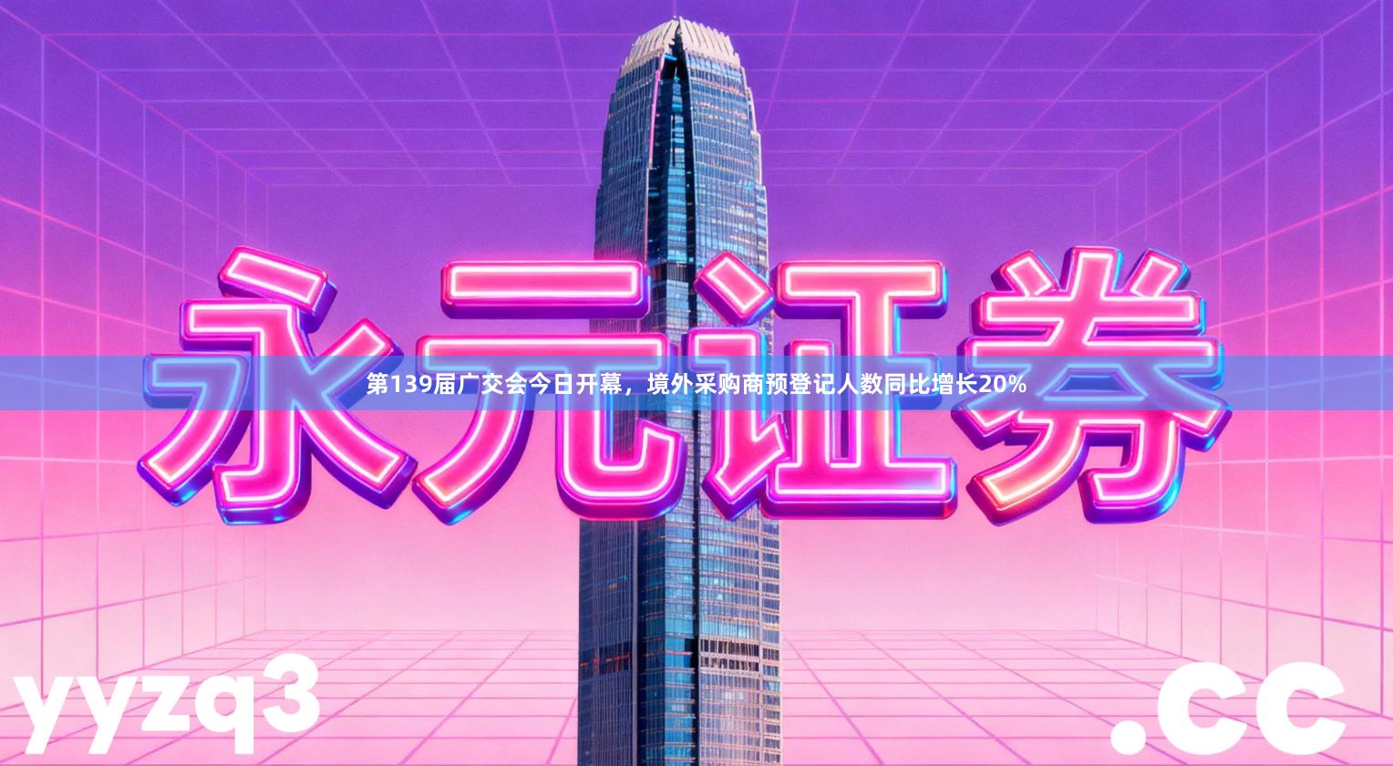 第139届广交会今日开幕，境外采购商预登记人数同比增长20%