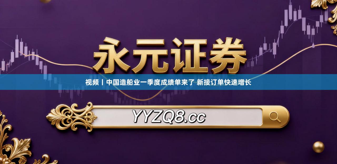 视频丨中国造船业一季度成绩单来了 新接订单快速增长