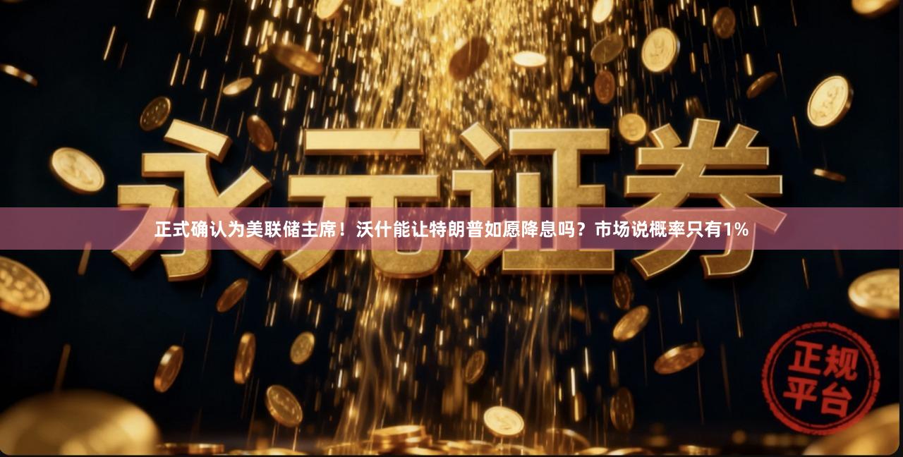 正式确认为美联储主席！沃什能让特朗普如愿降息吗？市场说概率只有1%
