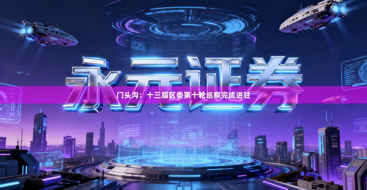 门头沟：十三届区委第十轮巡察完成进驻