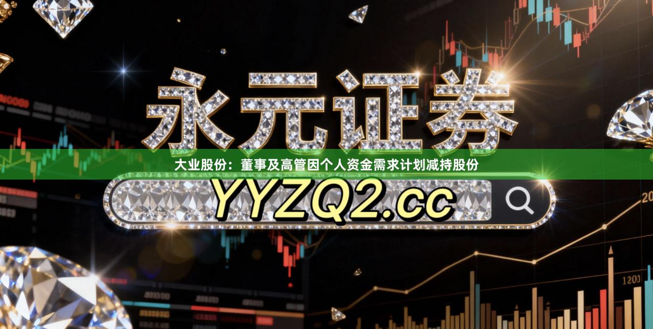大业股份：董事及高管因个人资金需求计划减持股份