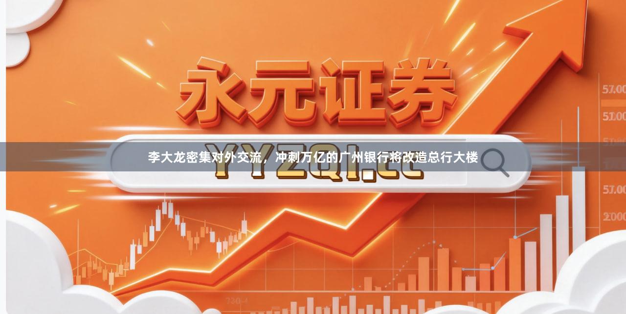李大龙密集对外交流，冲刺万亿的广州银行将改造总行大楼