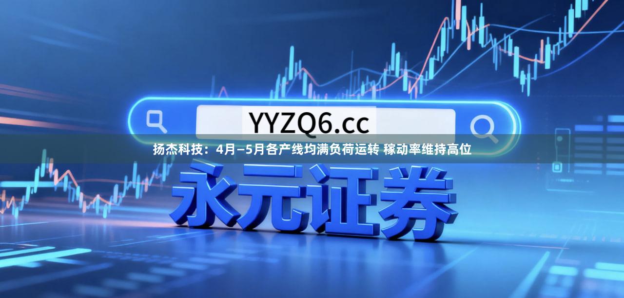 扬杰科技：4月—5月各产线均满负荷运转 稼动率维持高位