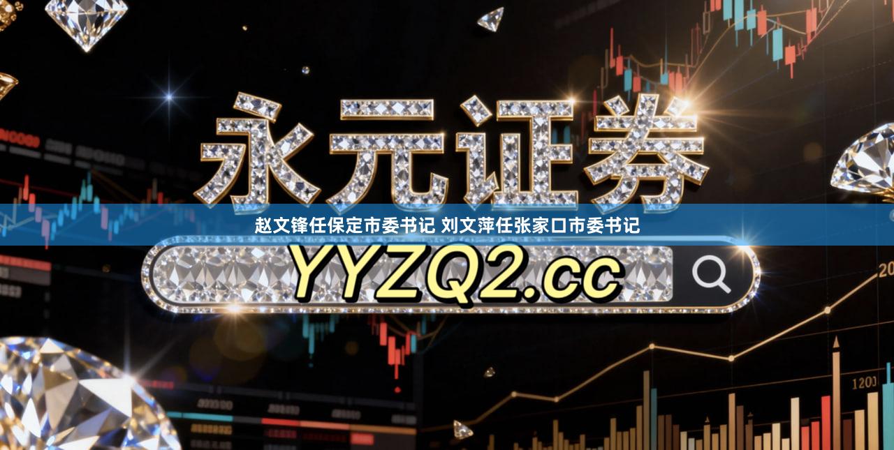 赵文锋任保定市委书记 刘文萍任张家口市委书记