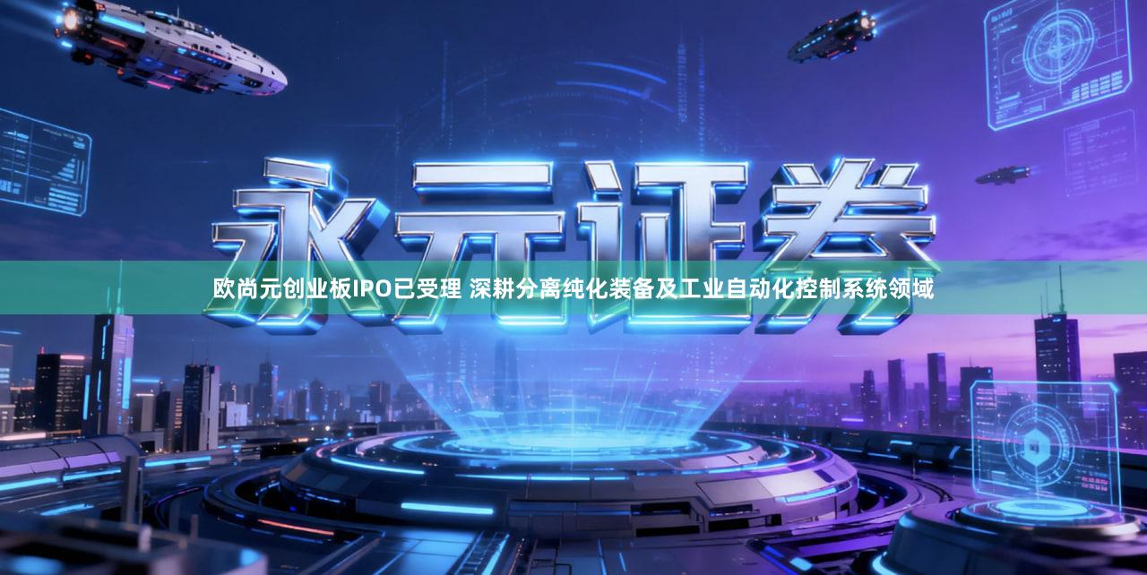 欧尚元创业板IPO已受理 深耕分离纯化装备及工业自动化控制系统领域