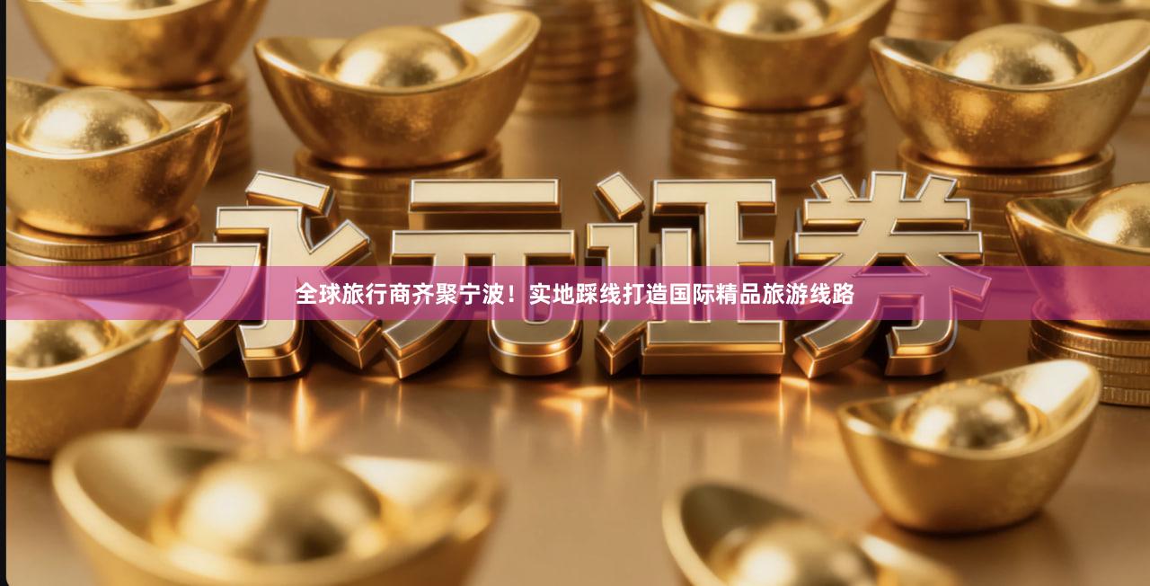全球旅行商齐聚宁波！实地踩线打造国际精品旅游线路
