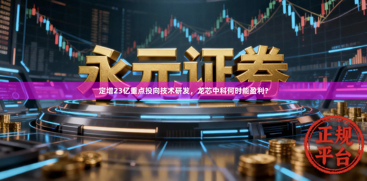 定增23亿重点投向技术研发，龙芯中科何时能盈利？