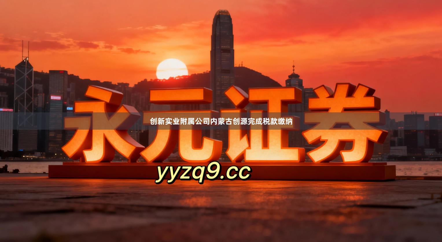创新实业附属公司内蒙古创源完成税款缴纳