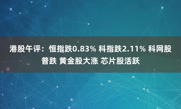港股午评：恒指跌0.83% 科指跌2.11% 科网股普跌 黄金股大涨 芯片股活跃