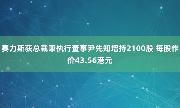 赛力斯获总裁兼执行董事尹先知增持2100股 每股作价43.56港元