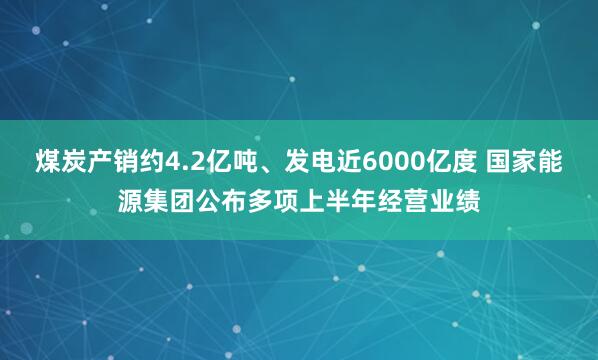 煤炭产销约4.2亿吨、发电近6000亿度 国家能源集团公布多项上半年经营业绩
