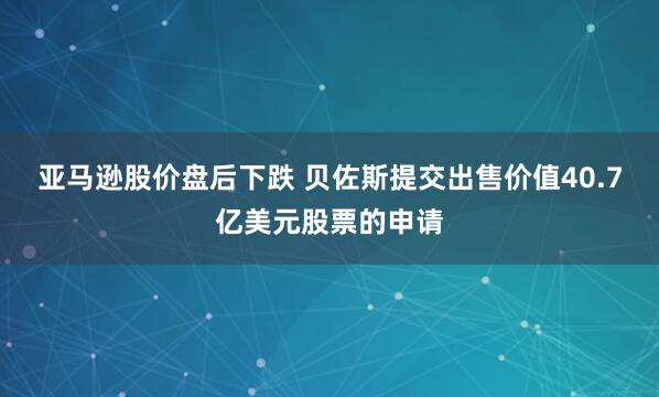 亚马逊股价盘后下跌 贝佐斯提交出售价值40.7亿美元股票的申请